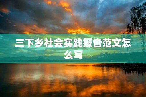 三下乡社会实践报告范文怎么写 三下乡社会实践报告范文怎么写