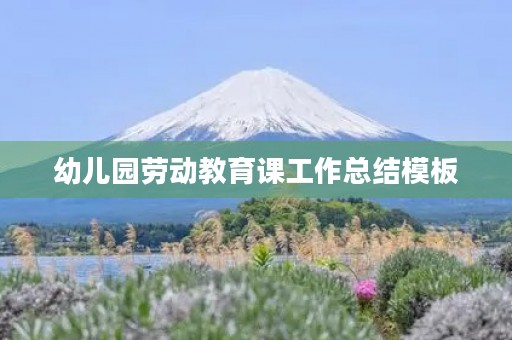 幼儿园劳动教育课工作总结模板(10篇) 幼儿园劳动教育课工作总结模板(10篇)