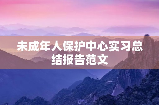 未成年人保护中心实习总结报告范文