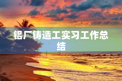 铝厂铸造工实习工作总结 铝厂铸造工实习工作总结