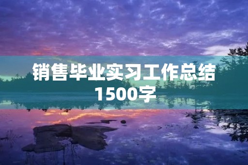 销售毕业实习工作总结1500字 销售毕业实习工作总结1500字