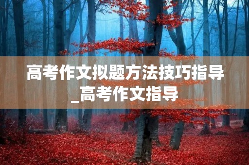 高考作文拟题方法技巧指导_高考作文指导