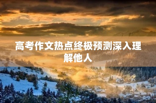 高考作文热点终极预测深入理解他人 高考作文热点终极预测深入理解他人