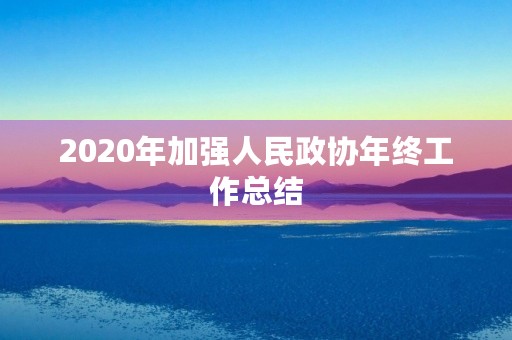 2020年加强人民政协年终工作总结 2020年加强人民政协年终工作总结