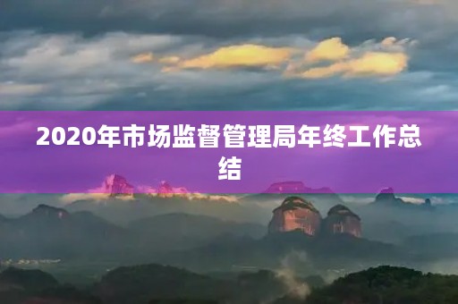 2020年市场监督管理局年终工作总结