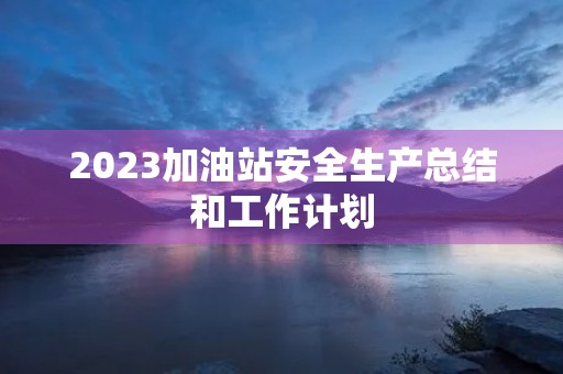 2023加油站安全生产总结和工作计划