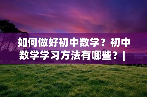 如何做好初中数学？初中数学学习方法有哪些？| 初中数学