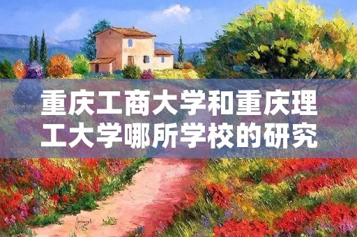 重庆工商大学和重庆理工大学哪所学校的研究生学习中的会计专业好点啊？