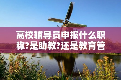 高校辅导员申报什么职称?是助教?还是教育管理研究实习员? 高校辅导员申报什么职称?是助教?还是教育管理研究实习员?