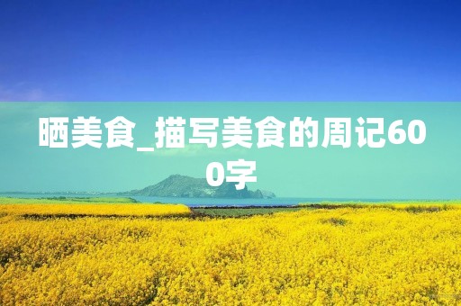 晒美食_描写美食的周记600字 晒美食_描写美食的周记600字