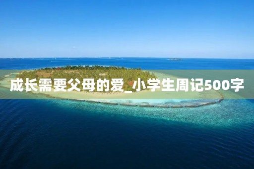 成长需要父母的爱_小学生周记500字 成长需要父母的爱_小学生周记500字