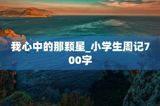 我心中的那颗星_小学生周记700字 我心中的那颗星_小学生周记700字