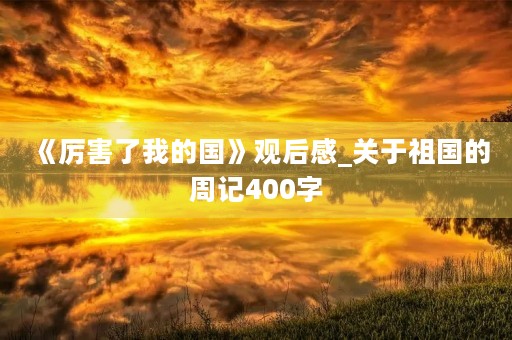 《厉害了我的国》观后感_关于祖国的周记400字 《厉害了我的国》观后感_关于祖国的周记400字