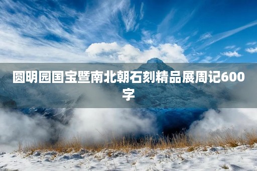 圆明园国宝暨南北朝石刻精品展周记600字 圆明园国宝暨南北朝石刻精品展周记600字