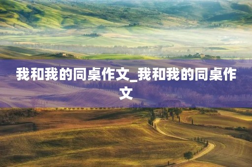 我和我的同桌作文_我和我的同桌作文 我和我的同桌作文_我和我的同桌作文
