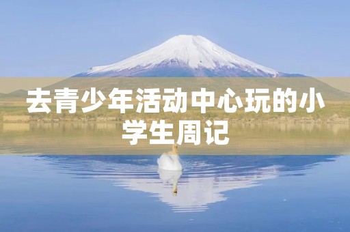 去青少年活动中心玩的小学生周记 去青少年活动中心玩的小学生周记