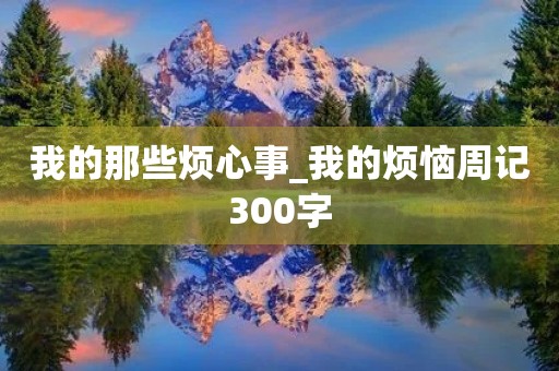 我的那些烦心事_我的烦恼周记300字 我的那些烦心事_我的烦恼周记300字