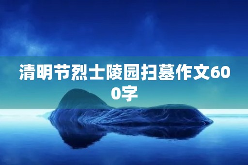 清明节烈士陵园扫墓作文600字 清明节烈士陵园扫墓作文600字