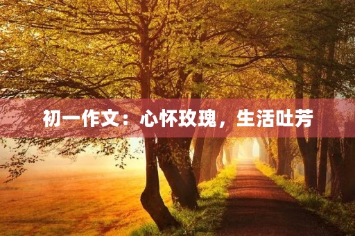 初一作文:心怀玫瑰,生活吐芳 初一作文:心怀玫瑰,生活吐芳