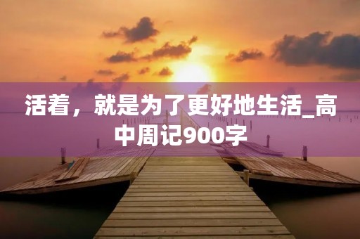 活着,就是为了更好地生活_高中周记900字 活着,就是为了更好地生活_高中周记900字