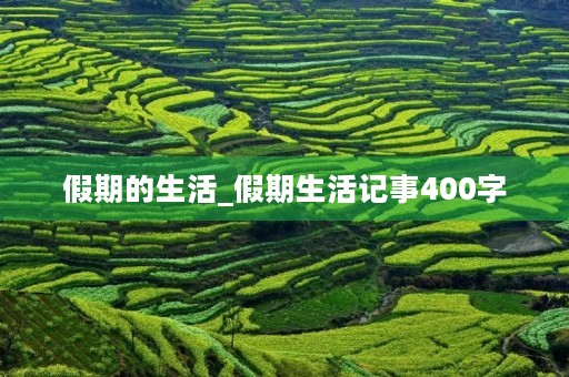 假期的生活_假期生活记事400字