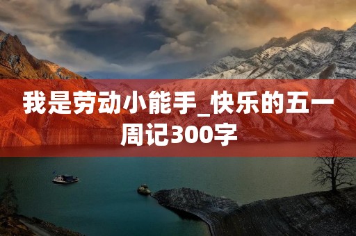 我是劳动小能手_快乐的五一周记300字 我是劳动小能手_快乐的五一周记300字