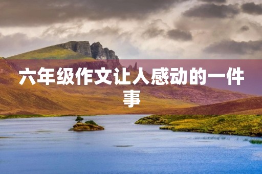 六年级作文让人感动的一件事 六年级作文让人感动的一件事