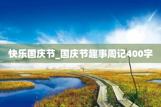快乐国庆节_国庆节趣事周记400字 快乐国庆节_国庆节趣事周记400字