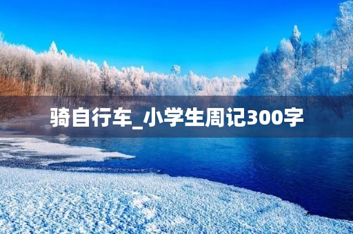 骑自行车_小学生周记300字 骑自行车_小学生周记300字