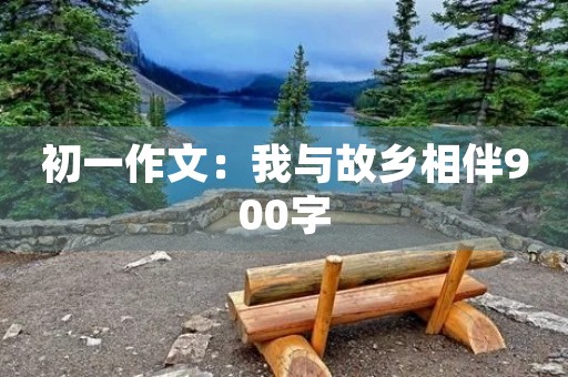 初一作文:我与故乡相伴900字 初一作文:我与故乡相伴900字
