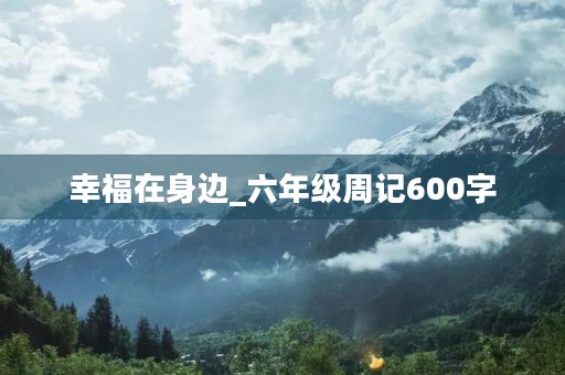 幸福在身边_六年级周记600字 幸福在身边_六年级周记600字