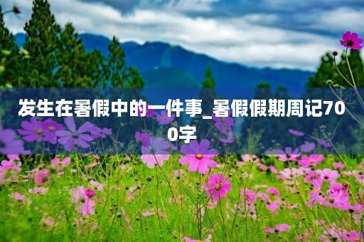 发生在暑假中的一件事_暑假假期周记700字