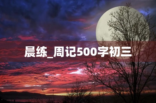 晨练_周记500字初三 晨练_周记500字初三