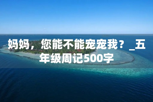 妈妈,您能不能宠宠我?_五年级周记500字 妈妈,您能不能宠宠我?_五年级周记500字