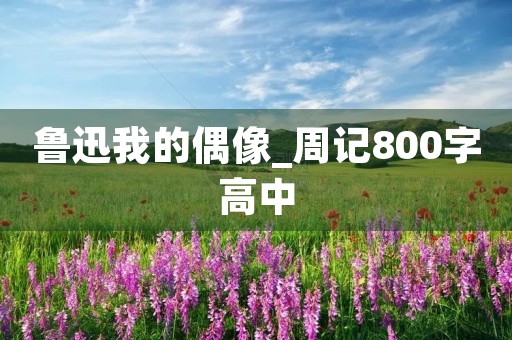 鲁迅我的偶像_周记800字高中