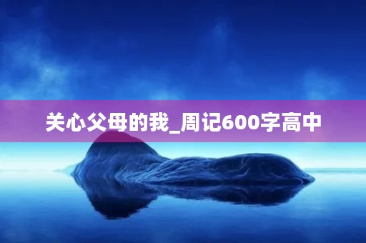 关心父母的我_周记600字高中 关心父母的我_周记600字高中