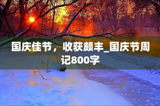 国庆佳节,收获颇丰_国庆节周记800字 国庆佳节,收获颇丰_国庆节周记800字