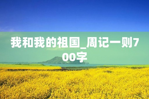 我和我的祖国_周记一则700字 我和我的祖国_周记一则700字