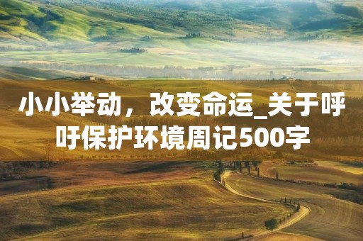 小小举动,改变命运_关于呼吁保护环境周记500字 小小举动,改变命运_关于呼吁保护环境周记500字