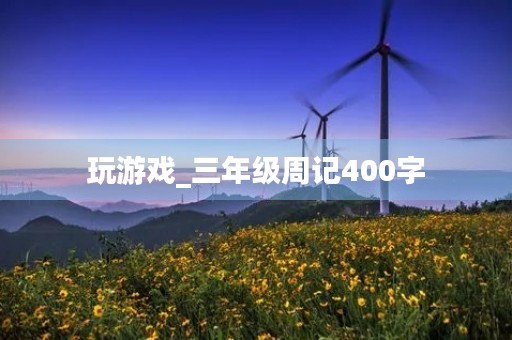 玩游戏_三年级周记400字 玩游戏_三年级周记400字