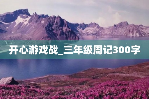 开心游戏战_三年级周记300字 开心游戏战_三年级周记300字