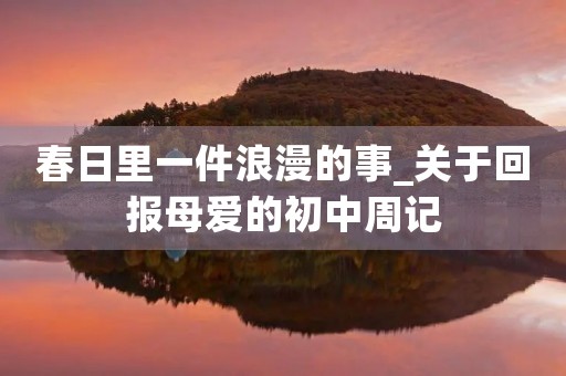 春日里一件浪漫的事_关于回报母爱的初中周记 春日里一件浪漫的事_关于回报母爱的初中周记