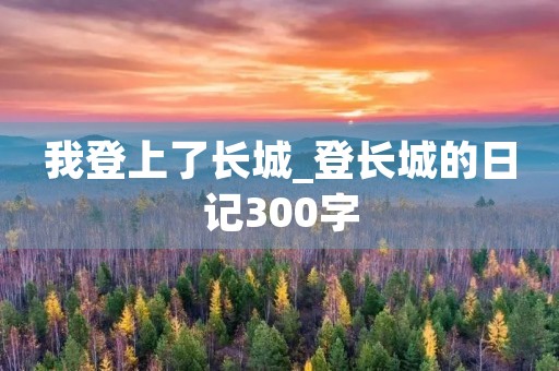 我登上了长城_登长城的日记300字 我登上了长城_登长城的日记300字