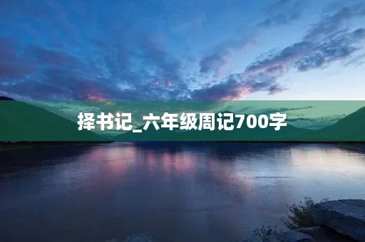 择书记_六年级周记700字 择书记_六年级周记700字
