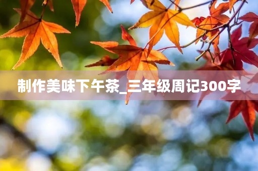 制作美味下午茶_三年级周记300字 制作美味下午茶_三年级周记300字