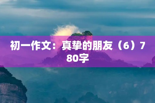 初一作文:真挚的朋友(6)780字 初一作文:真挚的朋友(6)780字