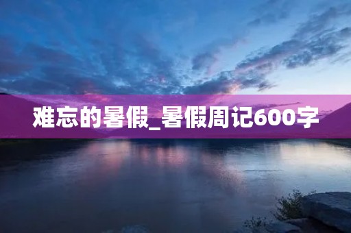 难忘的暑假_暑假周记600字 难忘的暑假_暑假周记600字