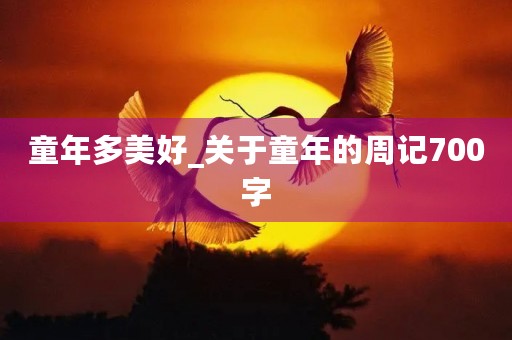 童年多美好_关于童年的周记700字 童年多美好_关于童年的周记700字