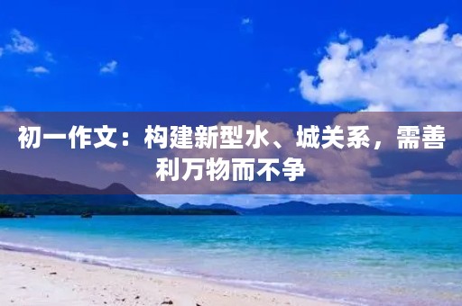 初一作文:构建新型水、城关系,需善利万物而不争 初一作文:构建新型水、城关系,需善利万物而不争