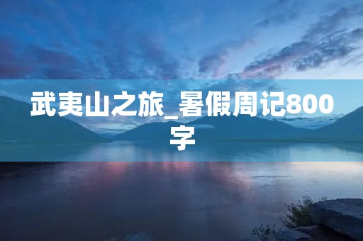 武夷山之旅_暑假周记800字 武夷山之旅_暑假周记800字